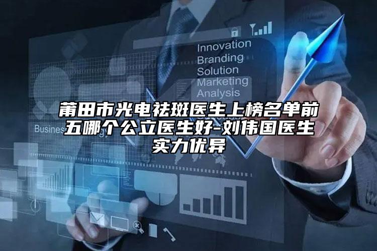 莆田市光电祛斑医生上榜名单前五哪个公立医生好-刘伟国医生实力优异