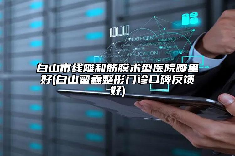 白山市线雕和筋膜术型医院哪里好(白山馨鑫整形门诊口碑反馈好)