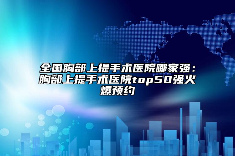全国胸部上提手术医院哪家强：胸部上提手术医院top50强火爆预约