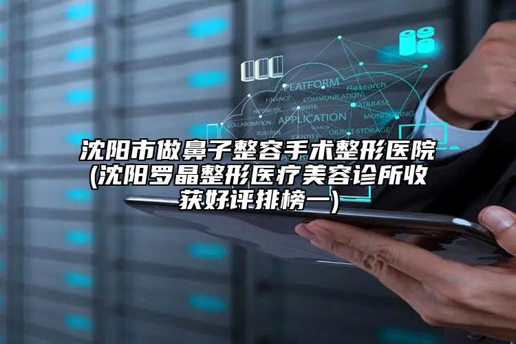 沈阳市做鼻子整容手术整形医院(沈阳罗晶整形医疗美容诊所收获好评排榜一)