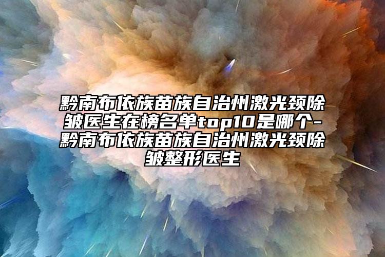 黔南布依族苗族自治州激光颈除皱医生在榜名单top10是哪个-黔南布依族苗族自治州激光颈除皱整形医生