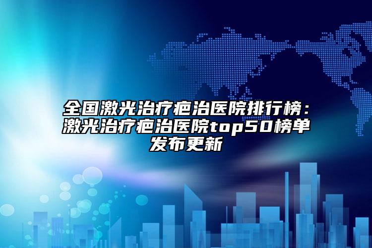 全国激光治疗疤治医院排行榜：激光治疗疤治医院top50榜单发布更新