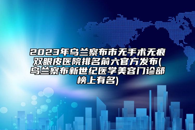 2023年乌兰察布市无手术无痕双眼皮医院排名前六官方发布(乌兰察布新世纪医学美容门诊部榜上有名)