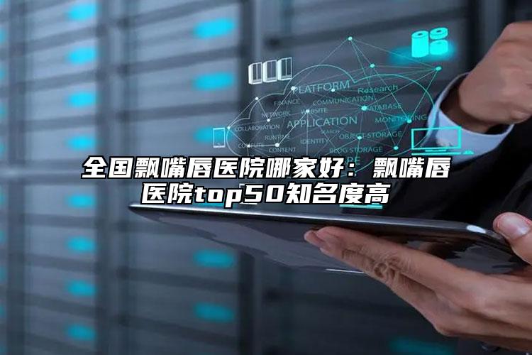 全国飘嘴唇医院哪家好：飘嘴唇医院top50知名度高