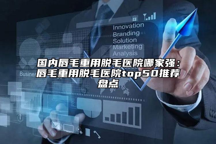 国内唇毛重用脱毛医院哪家强：唇毛重用脱毛医院top50推荐盘点