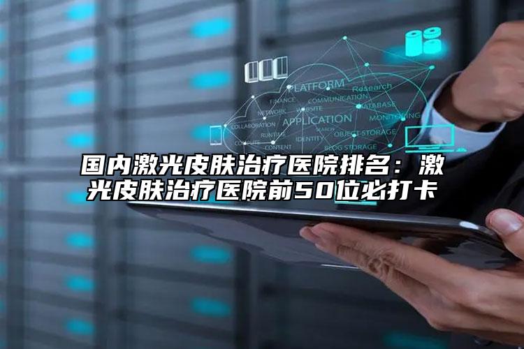 国内激光皮肤治疗医院排名：激光皮肤治疗医院前50位必打卡
