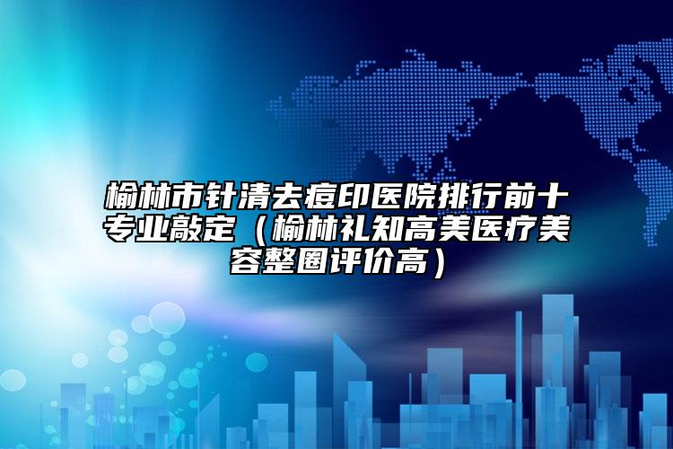 榆林市针清去痘印医院排行前十专业敲定（榆林礼知高美医疗美容整圈评价高）