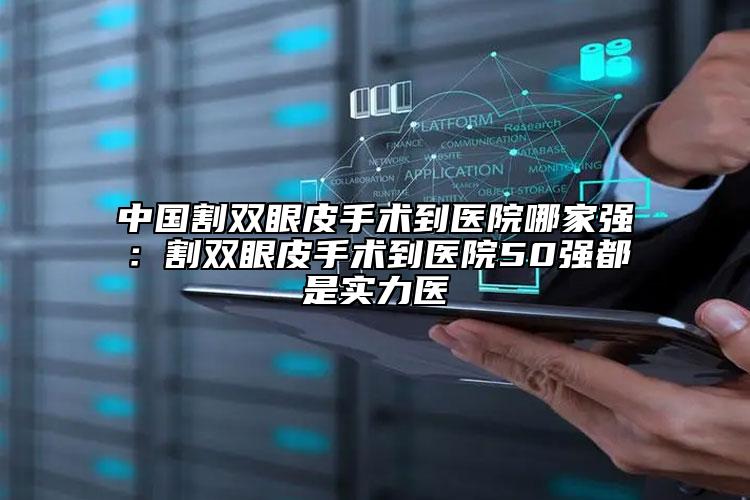 中国割双眼皮手术到医院哪家强：割双眼皮手术到医院50强都是实力医