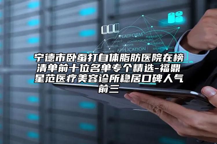 宁德市卧蚕打自体脂肪医院在榜清单前十位名单专个精选-福鼎星范医疗美容诊所稳居口碑人气前三