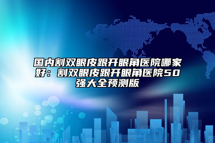 国内割双眼皮跟开眼角医院哪家好：割双眼皮跟开眼角医院50强大全预测版