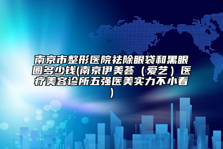 南京市整形医院祛除眼袋和黑眼圈多少钱(南京伊美荟（爱艺）医疗美容诊所五强医美实力不小看)