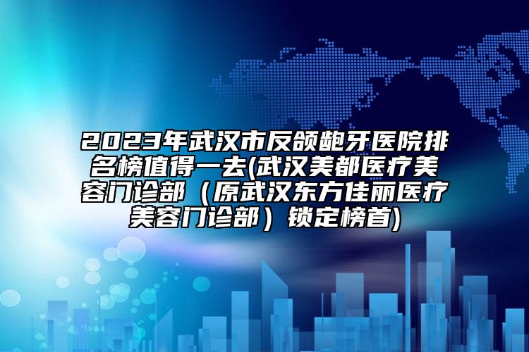 2023年武汉市反颌龅牙医院排名榜值得一去(武汉美都医疗美容门诊部（原武汉东方佳丽医疗美容门诊部）锁定榜首)