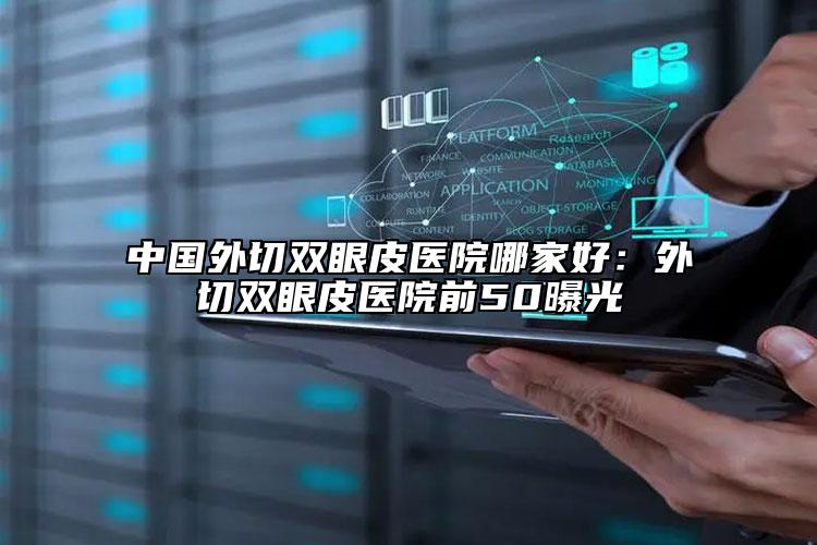 中国外切双眼皮医院哪家好：外切双眼皮医院前50曝光