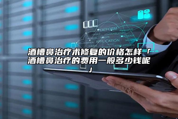 酒槽鼻治疗术修复的价格怎样「酒槽鼻治疗的费用一般多少钱呢」