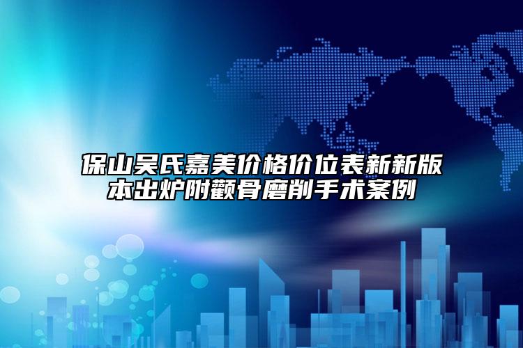 保山吴氏嘉美价格价位表新新版本出炉附颧骨磨削手术案例