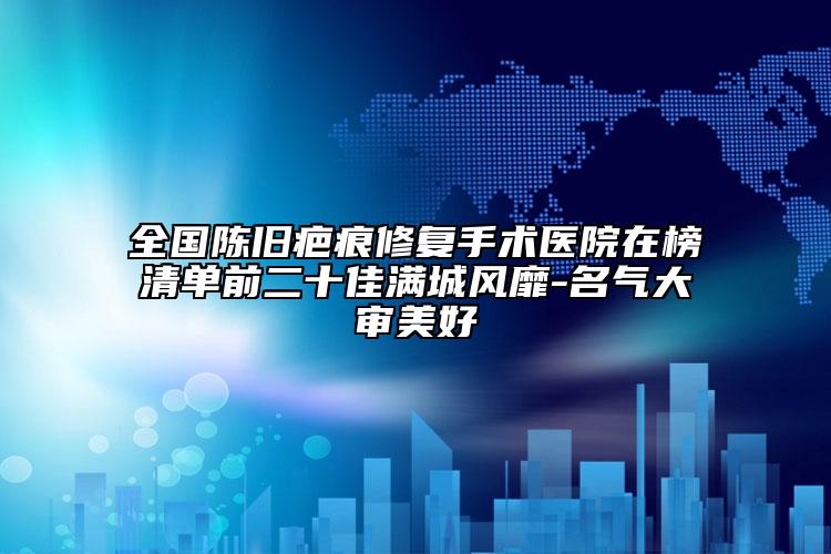 全国陈旧疤痕修复手术医院在榜清单前二十佳满城风靡-名气大审美好