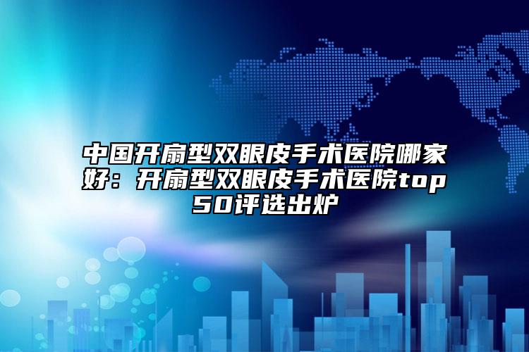 中国开扇型双眼皮手术医院哪家好：开扇型双眼皮手术医院top50评选出炉