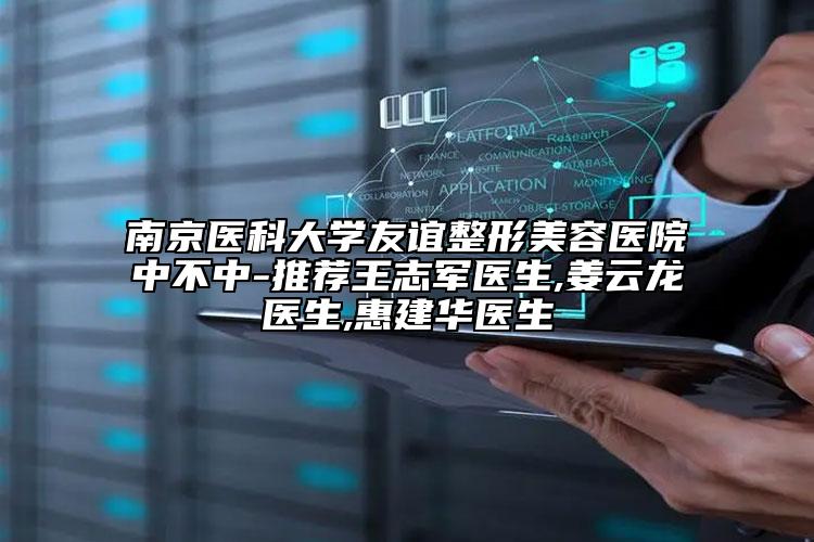 南京医科大学友谊整形美容医院中不中-推荐王志军医生,姜云龙医生,惠建华医生