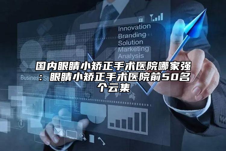 国内眼睛小矫正手术医院哪家强：眼睛小矫正手术医院前50名个云集