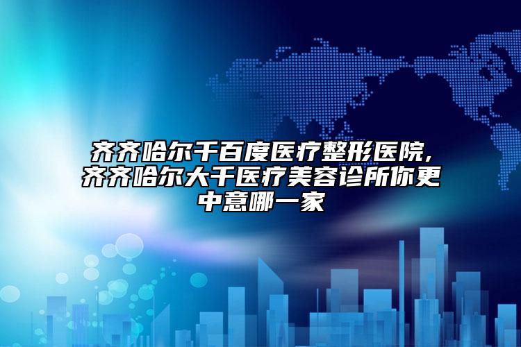 齐齐哈尔千百度医疗整形医院,齐齐哈尔大千医疗美容诊所你更中意哪一家