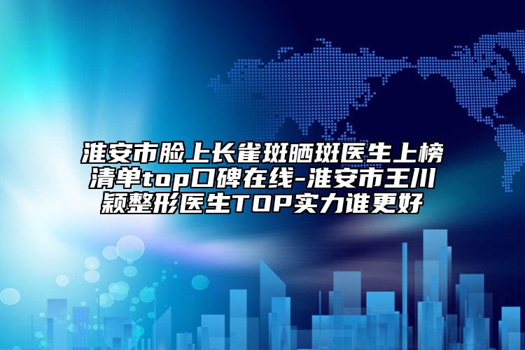 淮安市脸上长雀斑晒斑医生上榜清单top口碑在线-淮安市王川颖整形医生TOP实力谁更好
