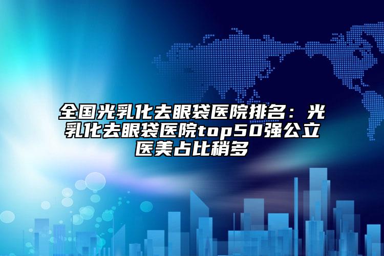 全国光乳化去眼袋医院排名：光乳化去眼袋医院top50强公立医美占比稍多