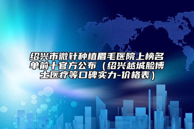 绍兴市微针种植眉毛医院上榜名单前十官方公布（绍兴越城脸博士医疗等口碑实力-价格表）