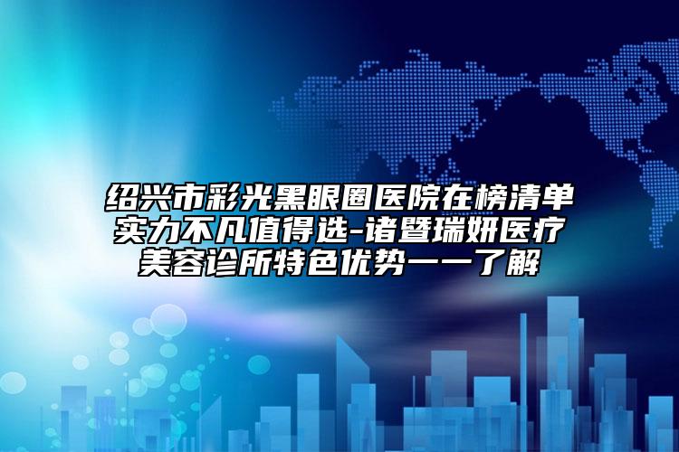 绍兴市彩光黑眼圈医院在榜清单实力不凡值得选-诸暨瑞妍医疗美容诊所特色优势一一了解