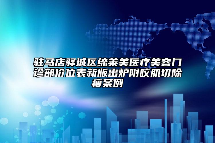 驻马店驿城区缔莱美医疗美容门诊部价位表新版出炉附咬肌切除瘦案例