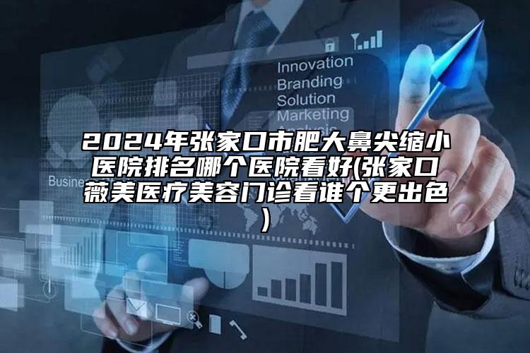 2024年张家口市肥大鼻尖缩小医院排名哪个医院看好(张家口薇美医疗美容门诊看谁个更出色)