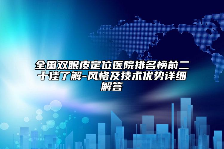 全国双眼皮定位医院排名榜前二十佳了解-风格及技术优势详细解答