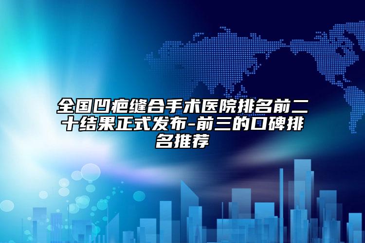 全国凹疤缝合手术医院排名前二十结果正式发布-前三的口碑排名推荐