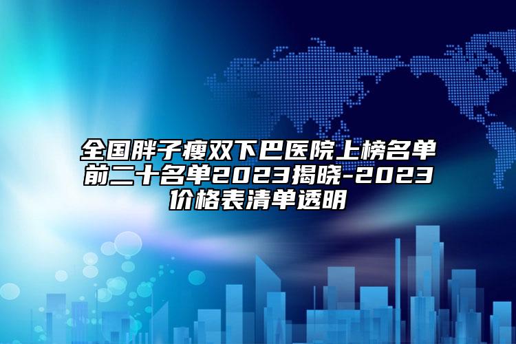 全国胖子瘦双下巴医院上榜名单前二十名单2023揭晓-2023价格表清单透明
