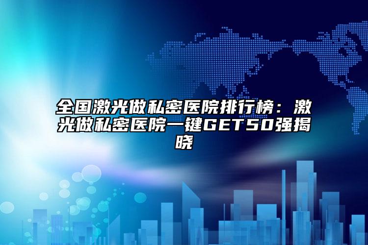 全国激光做私密医院排行榜：激光做私密医院一键GET50强揭晓