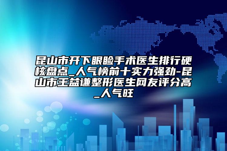 昆山市开下眼睑手术医生排行硬核盘点_人气榜前十实力强劲-昆山市王益谦整形医生网友评分高_人气旺