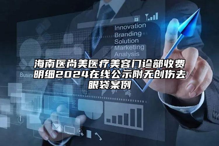 海南医尚美医疗美容门诊部收费明细2024在线公示附无创伤去眼袋案例