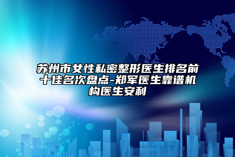 苏州市女性私密整形医生排名前十佳名次盘点-郑军医生靠谱机构医生安利