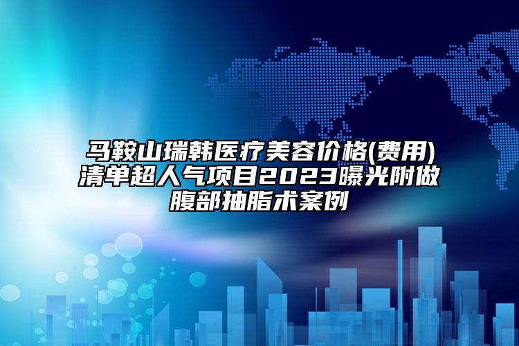 马鞍山瑞韩医疗美容价格(费用)清单超人气项目2023曝光附做腹部抽脂术案例