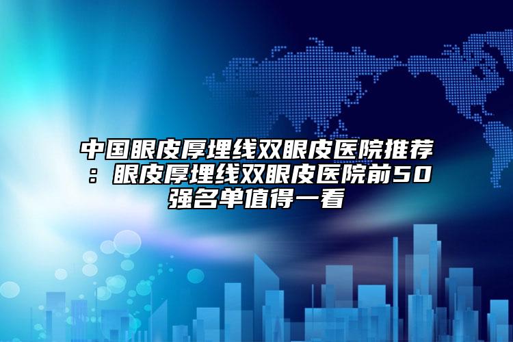 中国眼皮厚埋线双眼皮医院推荐：眼皮厚埋线双眼皮医院前50强名单值得一看
