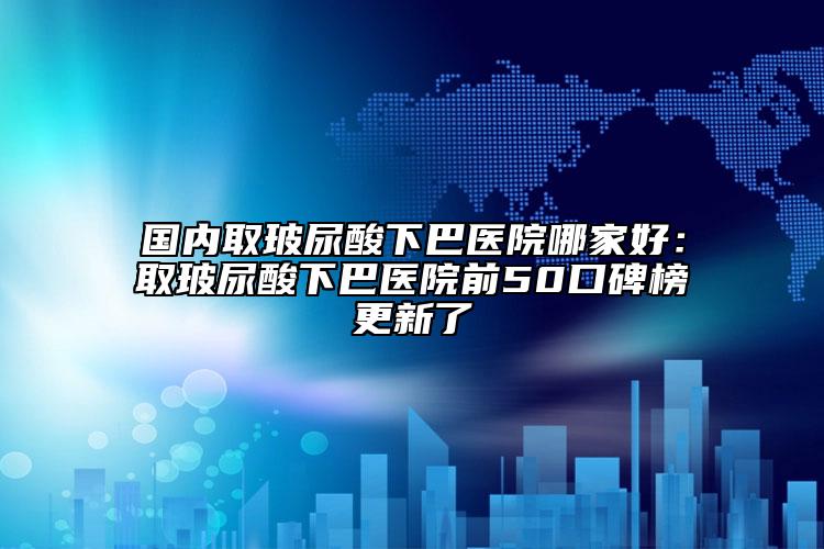 国内取玻尿酸下巴医院哪家好：取玻尿酸下巴医院前50口碑榜更新了