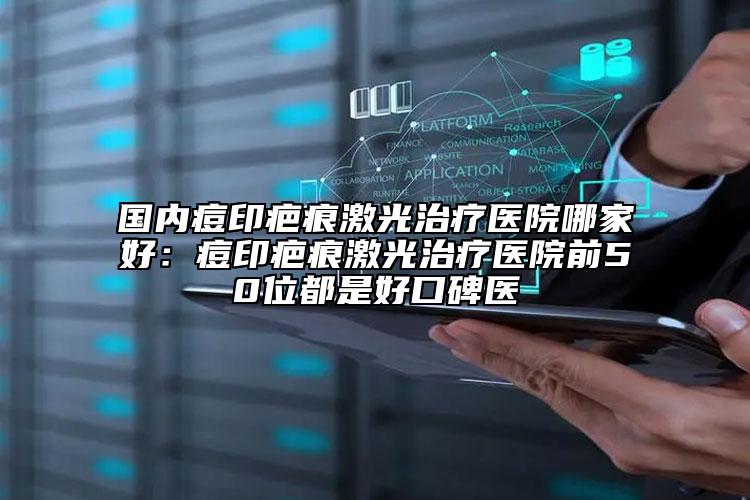 国内痘印疤痕激光治疗医院哪家好：痘印疤痕激光治疗医院前50位都是好口碑医