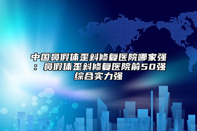 中国鼻假体歪斜修复医院哪家强：鼻假体歪斜修复医院前50强综合实力强