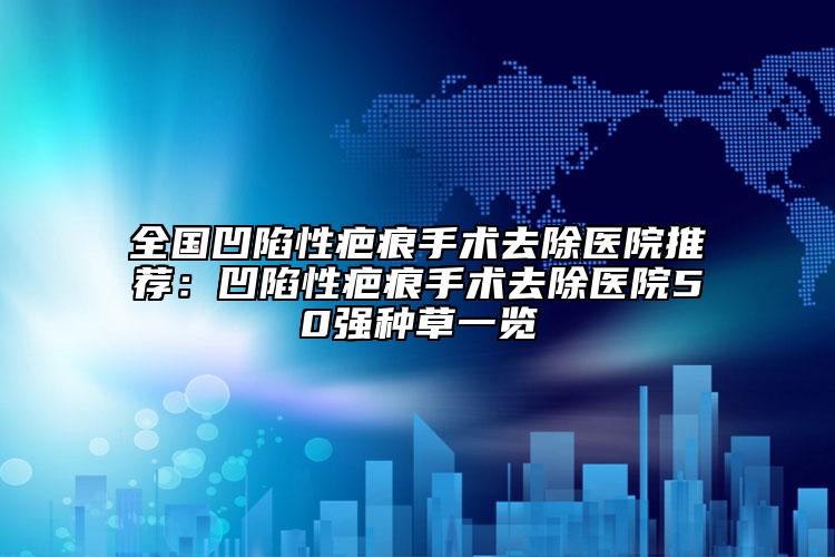 全国凹陷性疤痕手术去除医院推荐：凹陷性疤痕手术去除医院50强种草一览