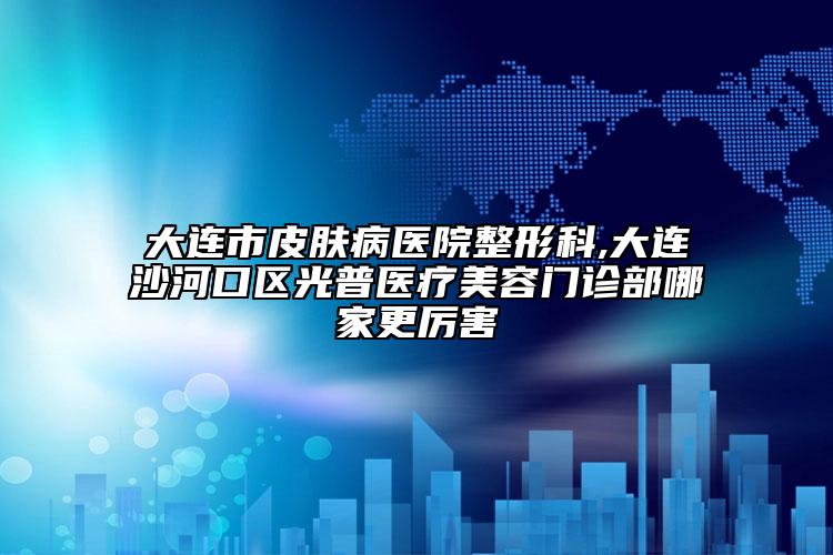 大连市皮肤病医院整形科,大连沙河口区光普医疗美容门诊部哪家更厉害