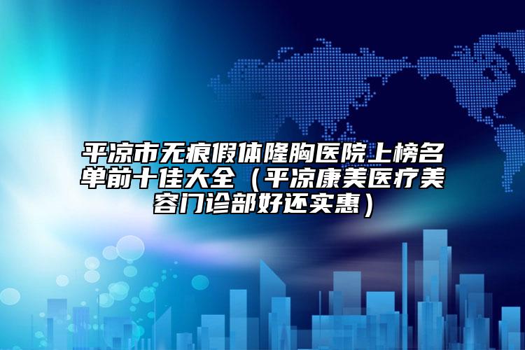 平凉市无痕假体隆胸医院上榜名单前十佳大全（平凉康美医疗美容门诊部好还实惠）