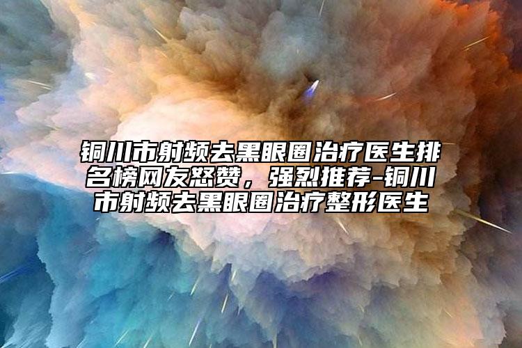 铜川市射频去黑眼圈治疗医生排名榜网友怒赞，强烈推荐-铜川市射频去黑眼圈治疗整形医生