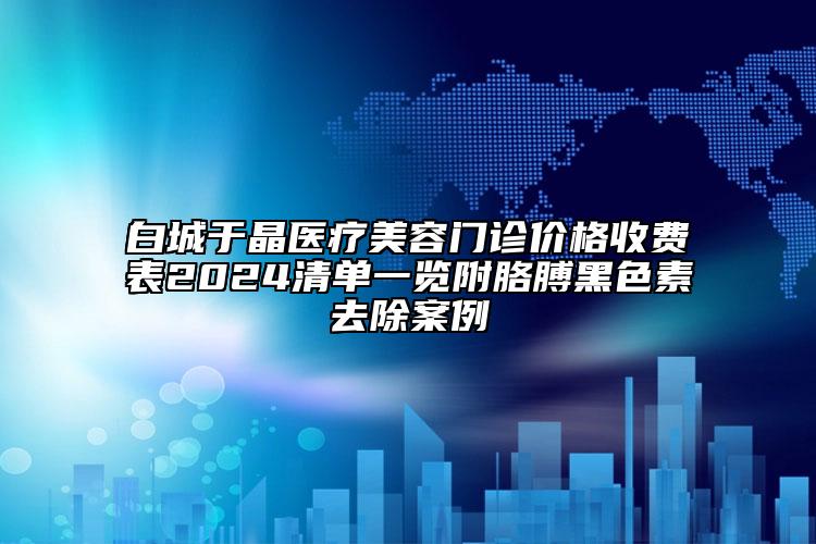 白城于晶医疗美容门诊价格收费表2024清单一览附胳膊黑色素去除案例