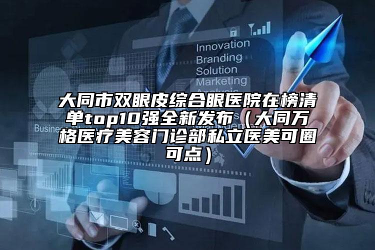 大同市双眼皮综合眼医院在榜清单top10强全新发布（大同万格医疗美容门诊部私立医美可圈可点）