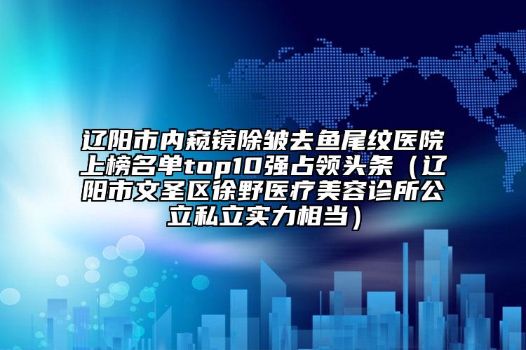 辽阳市内窥镜除皱去鱼尾纹医院上榜名单top10强占领头条（辽阳市文圣区徐野医疗美容诊所公立私立实力相当）