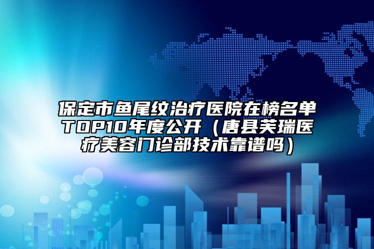 保定市鱼尾纹治疗医院在榜名单TOP10年度公开（唐县芙瑞医疗美容门诊部技术靠谱吗）